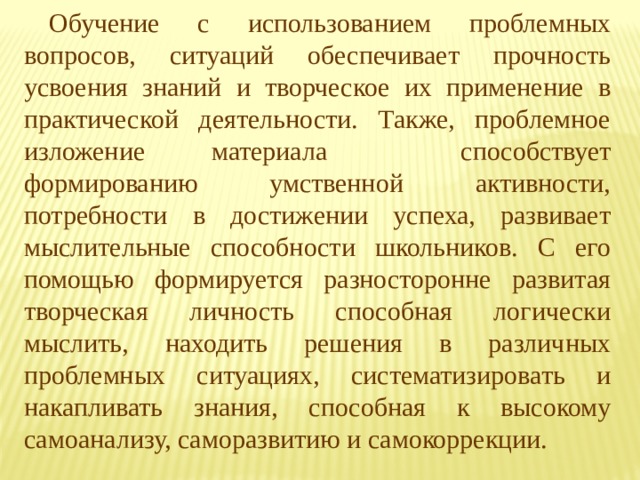 Обучение с использованием проблемных вопросов, ситуаций обеспечивает прочность усвоения знаний и творческое их применение в практической деятельности. Также, проблемное изложение материала  способствует формированию умственной активности, потребности в достижении успеха, развивает мыслительные способности школьников. C его помощью формируется разносторонне развитая творческая личность способная логически мыслить, находить решения в различных проблемных ситуациях, систематизировать и накапливать знания, способная к высокому самоанализу, саморазвитию и самокоррекции. 