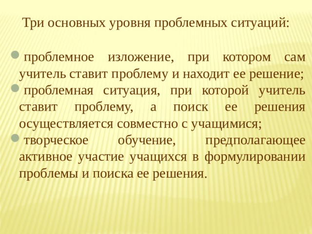 Три основных уровня проблемных ситуаций: проблемное изложение, при котором сам учитель ставит проблему и находит ее решение; проблемная ситуация, при которой учитель ставит проблему, а поиск ее решения осуществляется совместно с учащимися; творческое обучение, предполагающее активное участие учащихся в формулировании проблемы и поиска ее решения. 