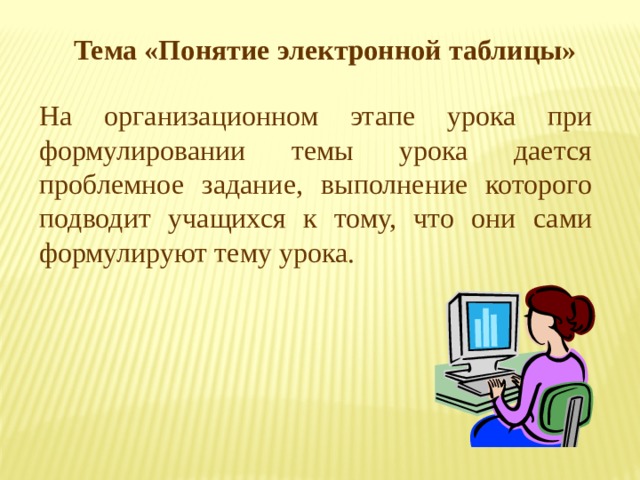 Тема «Понятие электронной таблицы» На организационном этапе урока при формулировании темы урока дается проблемное задание, выполнение которого подводит учащихся к тому, что они сами формулируют тему урока. 