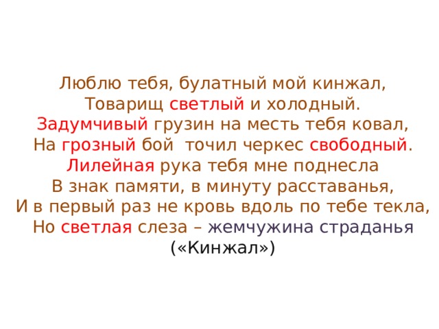 Люблю тебя, булатный мой кинжал,  Товарищ светлый и холодный.  Задумчивый грузин на месть тебя ковал,  На грозный бой точил черкес свободный .  Лилейная рука тебя мне поднесла  В знак памяти, в минуту расставанья,  И в первый раз не кровь вдоль по тебе текла,  Но светлая слеза – жемчужина страданья  («Кинжал») 