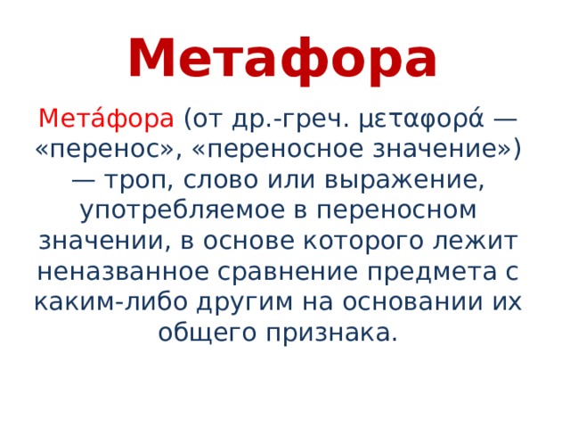 Метафора Мета́фора  (от др.-греч. μεταφορά — «перенос», «переносное значение») — троп, слово или выражение, употребляемое в переносном значении, в основе которого лежит неназванное сравнение предмета с каким-либо другим на основании их общего признака. 