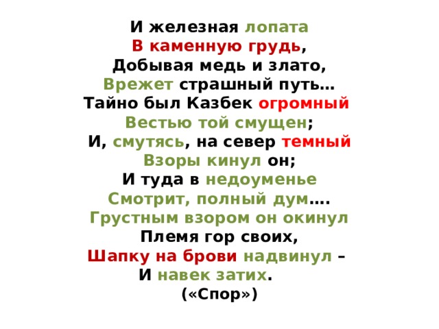И железная лопата  В каменную грудь ,  Добывая медь и злато,  Врежет страшный путь…  Тайно был Казбек огромный   Вестью той смущен ;  И, смутясь , на север темный  Взоры кинул он;  И туда в недоуменье  Смотрит, полный дум ….  Грустным взором он окинул  Племя гор своих,  Шапку на брови надвинул –  И навек затих .  («Спор») 