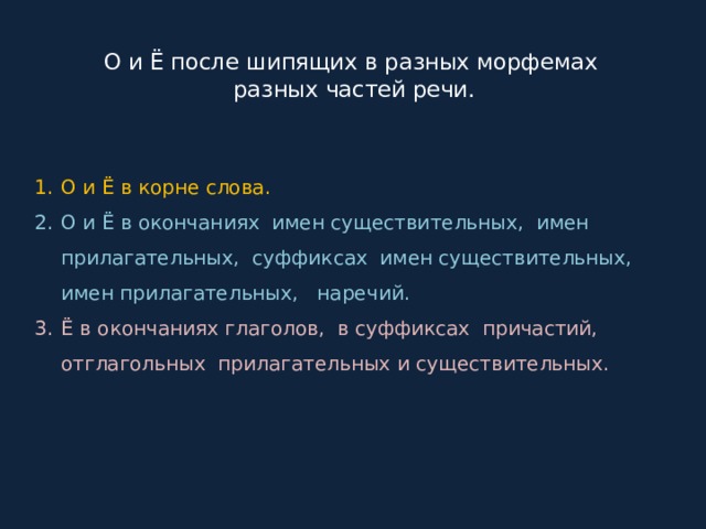  О и Ё после шипящих в разных морфемах  разных частей речи. О и Ё в корне слова. О и Ё в окончаниях имен существительных, имен прилагательных, суффиксах имен существительных, имен прилагательных, наречий. Ё в окончаниях глаголов, в суффиксах причастий, отглагольных прилагательных и существительных. 