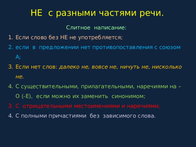 НЕ с разными частями речи. Слитное написание: Если слово без НЕ не употребляется; если в предложении нет противопоставления с союзом А; Если нет слов: далеко не, вовсе не, ничуть не, нисколько не. С существительными, прилагательными, наречиями на –О (-Е), если можно их заменить синонимом; С отрицательными местоимениями и наречиями; С полными причастиями без зависимого слова. 