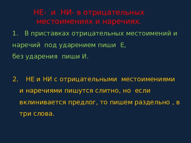 НЕ- и НИ- в отрицательных местоимениях и наречиях. 1. В приставках отрицательных местоимений и наречий под ударением пиши Е, без ударения пиши И.  НЕ и НИ с отрицательными местоимениями и наречиями пишутся слитно, но если вклинивается предлог, то пишем раздельно , в три слова. 