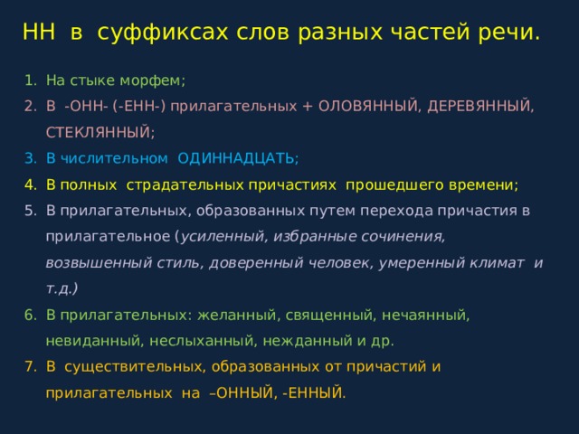 НН в суффиксах слов разных частей речи. На стыке морфем; В -ОНН- (-ЕНН-) прилагательных + ОЛОВЯННЫЙ, ДЕРЕВЯННЫЙ, СТЕКЛЯННЫЙ; В числительном ОДИННАДЦАТЬ; В полных страдательных причастиях прошедшего времени; В прилагательных, образованных путем перехода причастия в прилагательное ( усиленный, избранные сочинения, возвышенный стиль, доверенный человек, умеренный климат и т.д.) В прилагательных: желанный, священный, нечаянный, невиданный, неслыханный, нежданный и др. В существительных, образованных от причастий и прилагательных на –ОННЫЙ, -ЕННЫЙ. 