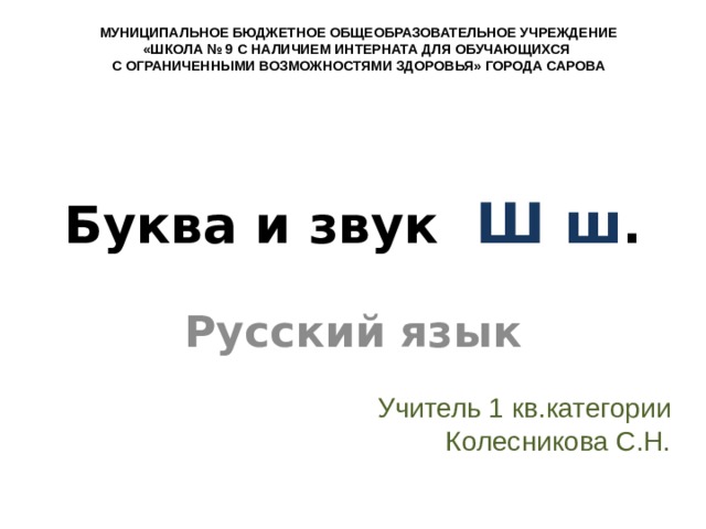 МУНИЦИПАЛЬНОЕ БЮДЖЕТНОЕ ОБЩЕОБРАЗОВАТЕЛЬНОЕ УЧРЕЖДЕНИЕ «ШКОЛА № 9 С НАЛИЧИЕМ ИНТЕРНАТА ДЛЯ ОБУЧАЮЩИХСЯ С ОГРАНИЧЕННЫМИ ВОЗМОЖНОСТЯМИ ЗДОРОВЬЯ» ГОРОДА САРОВА Буква и звук Ш ш . Русский язык Учитель 1 кв.категории Колесникова С.Н. 
