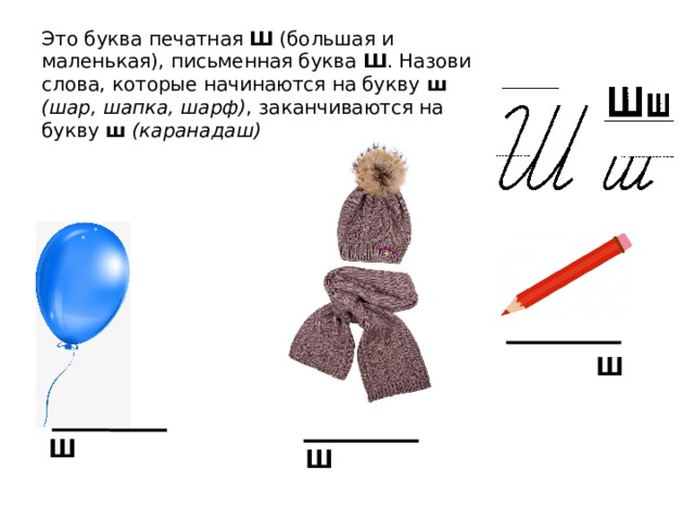 Это буква печатная Ш (большая и маленькая), письменная буква Ш . Назови слова, которые начинаются на букву ш  (шар, шапка, шарф) , заканчиваются на букву ш  (каранадаш) ш ш ш 