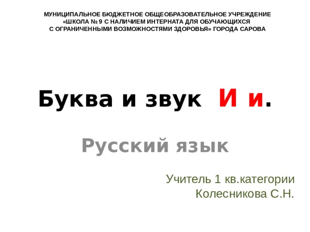 МУНИЦИПАЛЬНОЕ БЮДЖЕТНОЕ ОБЩЕОБРАЗОВАТЕЛЬНОЕ УЧРЕЖДЕНИЕ «ШКОЛА № 9 С НАЛИЧИЕМ ИНТЕРНАТА ДЛЯ ОБУЧАЮЩИХСЯ С ОГРАНИЧЕННЫМИ ВОЗМОЖНОСТЯМИ ЗДОРОВЬЯ» ГОРОДА САРОВА Буква и звук И и . Русский язык Учитель 1 кв.категории Колесникова С.Н. 