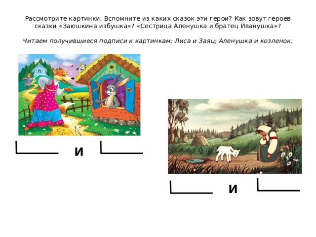 Рассмотрите картинки. Вспомните из каких сказок эти герои? Как зовут героев сказки «Заюшкина избушка»? «Сестрица Аленушка и братец Иванушка»?   Читаем получившиеся подписи к картинкам: Лиса и Заяц; Аленушка и козленок. и и 