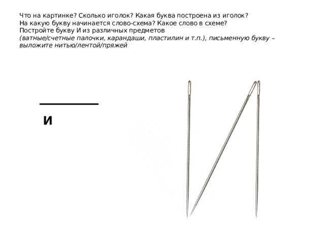 Что на картинке? Сколько иголок? Какая буква построена из иголок?  На какую букву начинается слово-схема? Какое слово в схеме?  Постройте букву И из различных предметов  (ватные/счетные палочки, карандаши, пластилин и т.п.), письменную букву – выложите нитью/лентой/пряжей и 