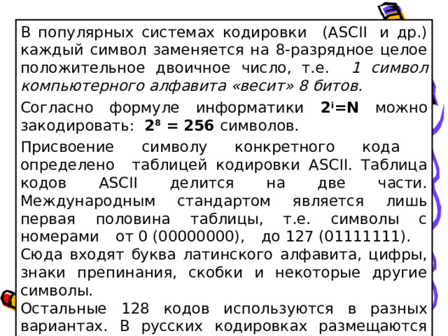 В популярных системах кодировки (ASCII  и др.) каждый символ заменяется на 8-разрядное целое положительное двоичное число, т.е. 1 символ компьютерного алфавита «весит» 8 битов. Согласно формуле информатики 2 i = N можно закодировать: 2 8 = 256 символов. Присвоение символу конкретного кода определено таблицей кодировки ASCII. Таблица кодов ASCII делится на две части. Международным стандартом является лишь первая половина таблицы, т.е. символы с номерами от 0 (00000000), до 127 (01111111). Сюда входят буква латинского алфавита, цифры, знаки препинания, скобки и некоторые другие символы. Остальные 128 кодов используются в разных вариантах. В русских кодировках размещаются символы русского алфавита.  
