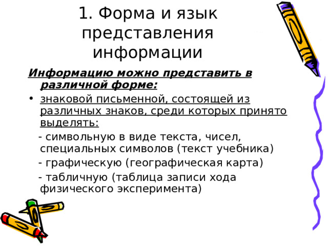 1. Форма и язык представления информации Информацию можно представить в различной форме: знаковой письменной, состоящей из различных знаков, среди которых принято выделять:  - символьную в виде текста, чисел, специальных символов (текст учебника)  - графическую (географическая карта)  - табличную (таблица записи хода физического эксперимента) 