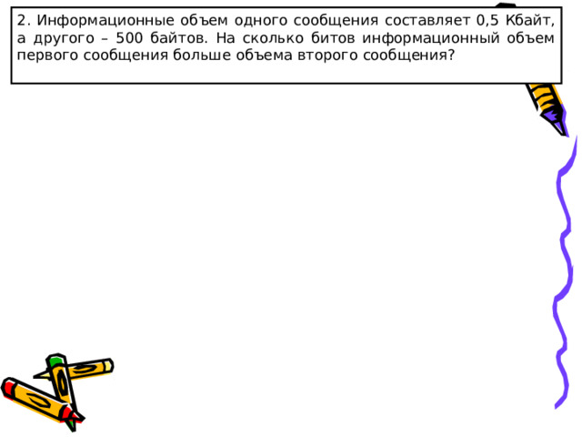 2 . Информационные объем одного сообщения  составляет 0,5 Кбайт, а другого – 500 байтов. На сколько битов информационный объем первого сообщения больше объема второго сообщения? 
