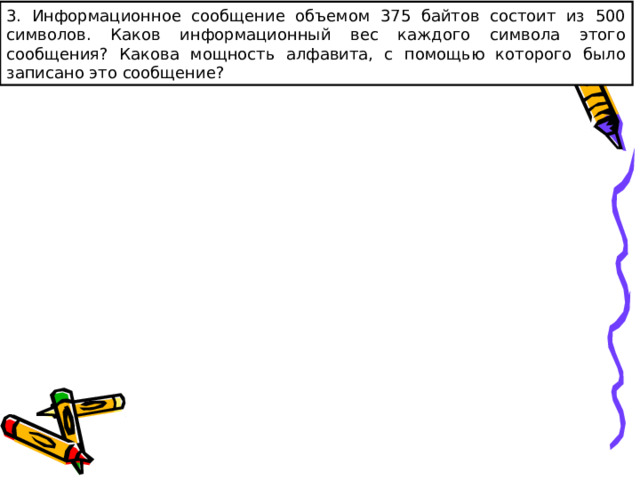 3. Информационное сообщение объемом 375 байтов состоит из 500 символов. Каков информационный вес каждого символа этого сообщения? Какова мощность алфавита, с помощью которого было записано это сообщение? 
