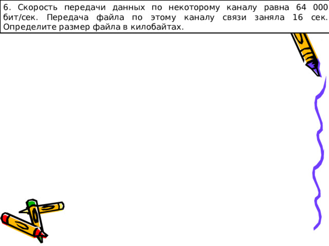 6. Скорость передачи данных по некоторому каналу  равна 64 000 бит/сек. Передача файла по этому каналу связи заняла 16 сек. Определите размер файла в килобайтах. 