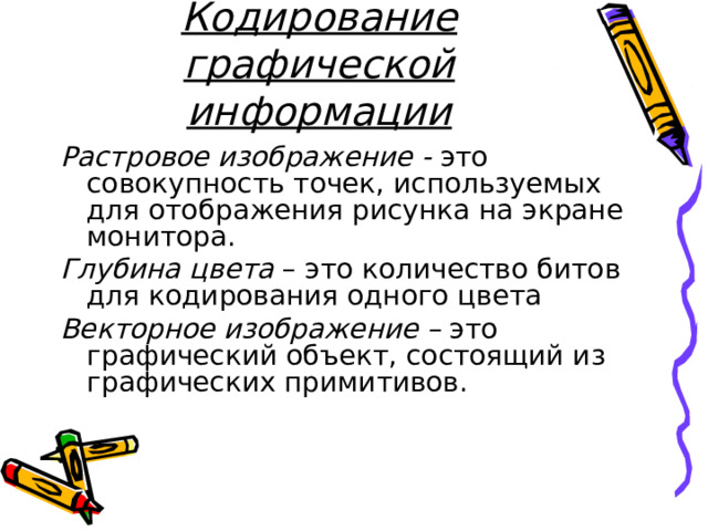 Кодирование графической информации Растровое изображение - это совокупность точек, используемых для отображения рисунка на экране монитора. Глубина цвета – это количество битов для кодирования одного цвета Векторное изображение – это графический объект, состоящий из графических примитивов. 