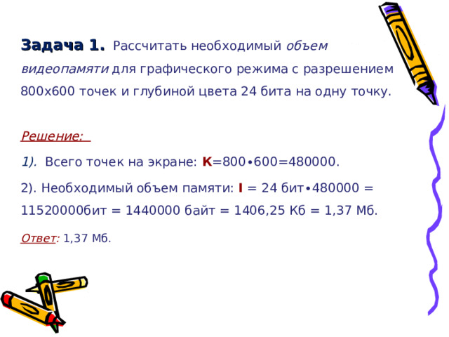 Задача 1.  Рассчитать необходимый объем видеопамяти для графического режима с разрешением 800х600 точек и глубиной цвета 24 бита на одну точку. Решение: 1). Всего точек на экране: К =800∙600=480000. 2). Необходимый объем памяти: I = 24 бит∙480000 = 11520000бит = 1440000 байт = 1406,25 Кб = 1,37 Мб. Ответ :  1,37 Мб. 