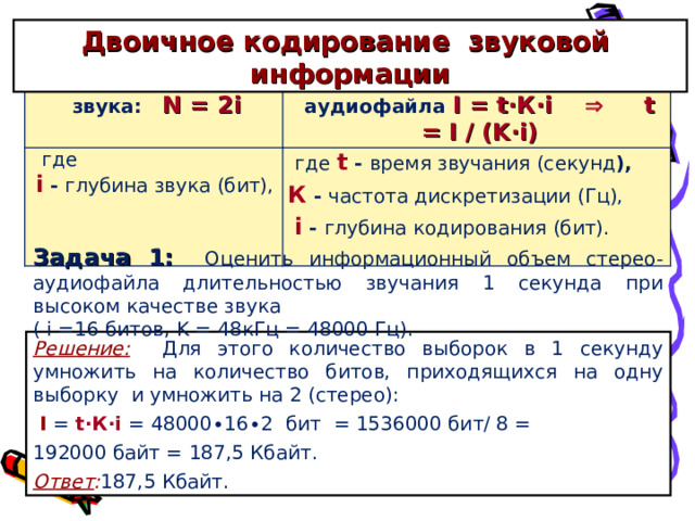 Двоичное кодирование звуковой информации Количество уровней звука: N = 2i Информационный объём аудиофайла I = t∙К∙ i   t = I / (K ∙ i)  где i  - глубина звука (бит),  где  t  - время звучания (секунд ),    К  - частота дискретизации (Гц),   i - глубина кодирования (бит).   Задача 1:  Оценить информационный объем стерео - аудиофайла длительностью звучания 1 секунда при высоком качестве звука ( i = 16 битов, K = 48кГц = 48000 Гц). Решение:  Для этого количество выборок в 1 секунду умножить на количество битов, приходящихся на одну выборку и умножить на 2 (стерео):  I =  t∙К∙ i =  48000∙16∙2  бит = 1536000 бит/ 8 = 192000 байт = 187,5 Кбайт. Ответ : 187,5 Кбайт. 