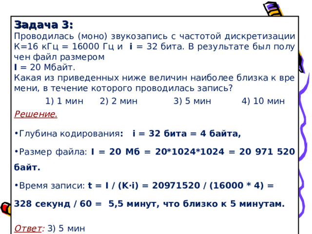 Задача 3: Про­во­ди­лась (моно) зву­ко­за­пись с ча­сто­той дис­кре­ти­за­ции К=16 кГц = 16000 Гц и i = 32 бита. В ре­зуль­та­те был по­лу­чен файл раз­ме­ром I = 20 Мбайт. Какая из при­ве­ден­ных ниже ве­ли­чин наи­бо­лее близ­ка к вре­ме­ни, в те­че­ние ко­то­ро­го про­во­ди­лась за­пись?    1) 1 мин  2) 2 мин  3) 5 мин  4) 10 мин Решение. Глу­би­на ко­ди­ро­ва­ния : i = 32 бита = 4 байта, Раз­мер файла: I = 20 Мб = 20*1024*1024 = 20 971 520 байт. Время за­пи­си: t = I / ( K ∙ i ) = 20971520 / (16000 * 4) = 328 се­кунд / 60 = 5,5 минут, что близ­ко к 5 ми­ну­там.   Ответ : 3) 5 мин  