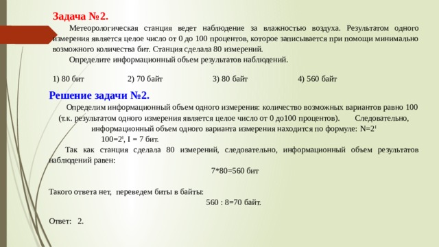 Задача №2.  Метеорологическая станция ведет наблюдение за влажностью воздуха. Результатом одного измерения является целое число от 0 до 100 процентов, которое записывается при помощи минимально возможного количества бит. Станция сделала 80 измерений.  Определите информационный объем результатов наблюдений. 1) 80 бит 2) 70 байт 3) 80 байт 4) 560 байт Решение задачи №2.  Определим информационный объем одного измерения: количество возможных вариантов равно 100 (т.к. результатом одного измерения является целое число от 0 до100 процентов).  Следовательно, информационный объем одного варианта измерения находится по формуле: N=2 I  100=2 I , I = 7 бит.  Так как станция сделала 80 измерений, следовательно, информационный объем результатов наблюдений равен:  7*80=560 бит Такого ответа нет, переведем биты в байты: 560 : 8=70 байт. Ответ: 2. 