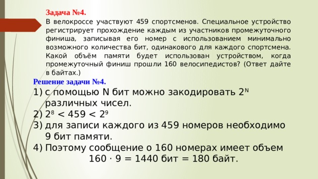 Задача №4. В велокроссе участвуют 459 спортсменов. Специальное устройство регистрирует прохождение каждым из участников промежуточного финиша, записывая его номер с использованием минимально возможного количества бит, одинакового для каждого спортсмена. Какой объём памяти будет использован устройством, когда промежуточный финиш прошли 160 велосипедистов? (Ответ дайте в байтах.) Решение задачи №4. с помощью N бит можно закодировать 2 N различных чисел. 2 8 для записи каждого из 459 номеров необходимо 9 бит памяти. Поэтому сообщение о 160 номерах имеет объем 160 · 9 = 1440 бит = 180 байт. 