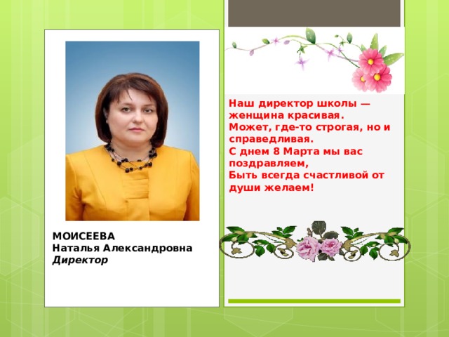 Наш директор школы — женщина красивая.  Может, где-то строгая, но и справедливая.  С днем 8 Марта мы вас поздравляем,  Быть всегда счастливой от души желаем! МОИСЕЕВА  Наталья Александровна  Директор 