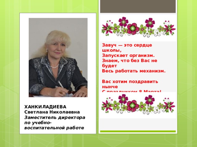 Завуч — это сердце школы,  Запускает организм.  Знаем, что без Вас не будет  Весь работать механизм.   Вас хотим поздравить нынче  С праздником 8 Марта!  Пожелать добра и силы,  Позитива и азарта.    ХАНКИЛАДИЕВА  Светлана Николаевна  Заместитель директора по учебно-воспитательной работе 