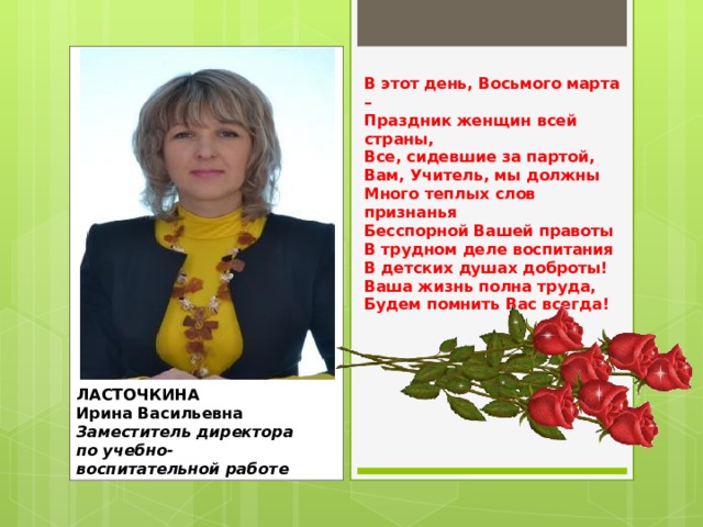 В этот день, Восьмого марта –  Праздник женщин всей страны,  Все, сидевшие за партой,  Вам, Учитель, мы должны  Много теплых слов признанья  Бесспорной Вашей правоты  В трудном деле воспитания  В детских душах доброты!  Ваша жизнь полна труда,  Будем помнить Вас всегда! ЛАСТОЧКИНА  Ирина Васильевна  Заместитель директора по учебно-воспитательной работе 