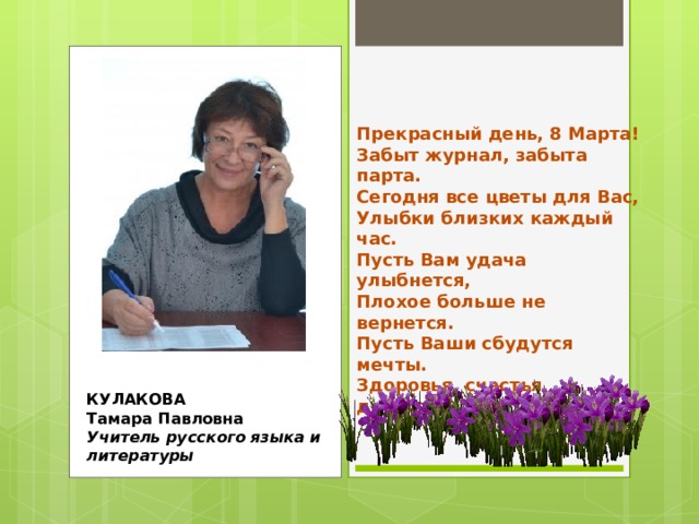 Прекрасный день, 8 Марта!  Забыт журнал, забыта парта.  Сегодня все цветы для Вас,  Улыбки близких каждый час.  Пусть Вам удача улыбнется,  Плохое больше не вернется.  Пусть Ваши сбудутся мечты.  Здоровья, счастья, доброты! КУЛАКОВА  Тамара Павловна  Учитель русского языка и литературы 