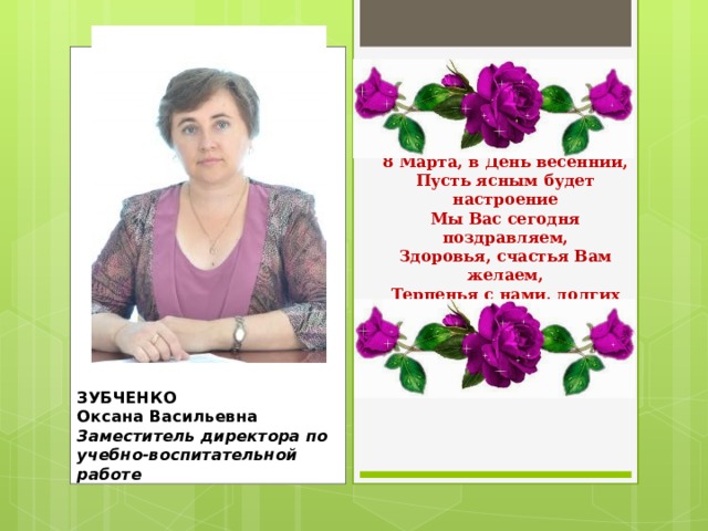     8 Марта, в День весенний,  Пусть ясным будет настроение  Мы Вас сегодня поздравляем,  Здоровья, счастья Вам желаем,  Терпенья с нами, долгих лет,  Жить без огорчений и без бед!    ЗУБЧЕНКО  Оксана Васильевна  Заместитель директора по учебно-воспитательной работе   