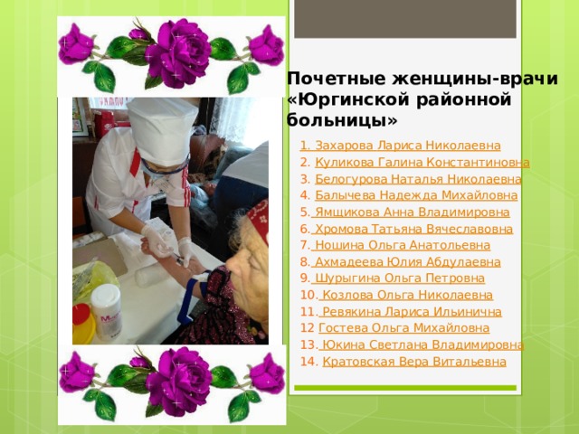Почетные женщины-врачи  «Юргинской районной больницы»   1. Захарова Лариса Николаевна 2. Куликова Галина Константиновна 3. Белогурова Наталья Николаевна 4. Балычева Надежда Михайловна 5.  Ямщикова Анна Владимировна 6.  Хромова Татьяна Вячеславовна 7.  Ношина Ольга Анатольевна 8.  Ахмадеева Юлия Абдулаевна 9. Шурыгина Ольга Петровна 10. Козлова Ольга Николаевна 11. Ревякина Лариса Ильинична 12 Гостева Ольга Михайловна 13.  Юкина Светлана Владимировна 14. Кратовская Вера Витальевна 