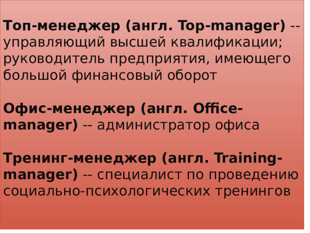 Топ-менеджер (англ. Top-manager) -- управляющий высшей квалификации; руководитель предприятия, имеющего большой финансовый оборот   Офис-менеджер (англ. Office-manager) -- администратор офиса   Тренинг-менеджер (англ. Training-manager) -- специалист по проведению социально-психологических тренингов   