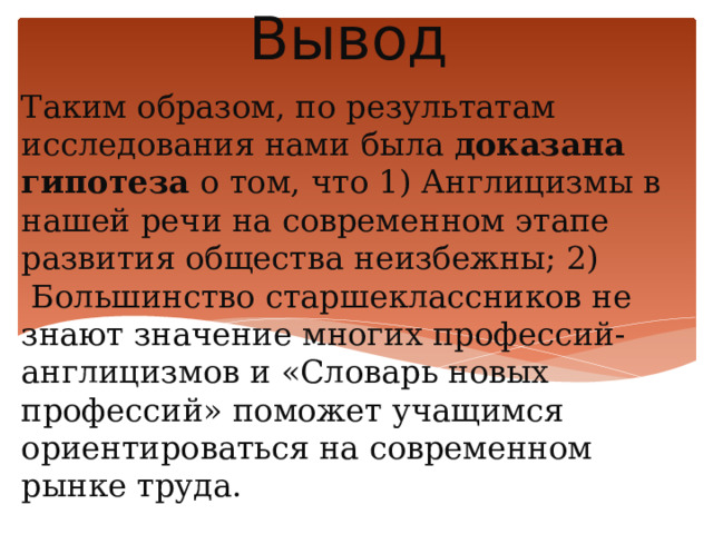 Вывод Таким образом, по результатам исследования нами была доказана гипотеза о том, что 1) Англицизмы в нашей речи на современном этапе развития общества неизбежны; 2)  Большинство старшеклассников не знают значение многих профессий-англицизмов и «Словарь новых профессий» поможет учащимся ориентироваться на современном рынке труда.   