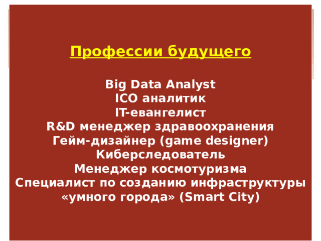   Профессии будущего   Big Data Analyst  ICO аналитик  IT-евангелист  R&D менеджер здравоохранения  Гейм-дизайнер (game designer)  Киберследователь  Менеджер космотуризма  Специалист по созданию инфраструктуры «умного города» (Smart City)    