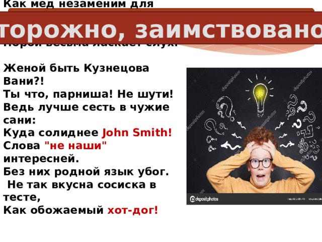 Осторожно, заимствовано!   Все знают, глупость бесконечна.  Как мед незаменим для мух,  Так, иностранное словечко  Порой весьма ласкает слух.  Женой быть Кузнецова Вани?!  Ты что, парниша! Не шути!  Ведь лучше сесть в чужие сани:  Куда солиднее John Smith!  Слова 