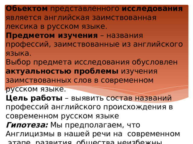 Обьектом представленного исследования является английская заимствованная лексика в русском языке.  Предметом изучения – названия профессий, заимствованные из английского языка.  Выбор предмета исследования обусловлен актуальностью проблемы изучения заимствованных слов в современном русском языке.  Цель работы  – выявить состав названий профессий английского происхождения в современном русском языке  Гипотеза:  Мы предполагаем, что Англицизмы в нашей речи на  современном  этапе  развития  общества неизбежны 