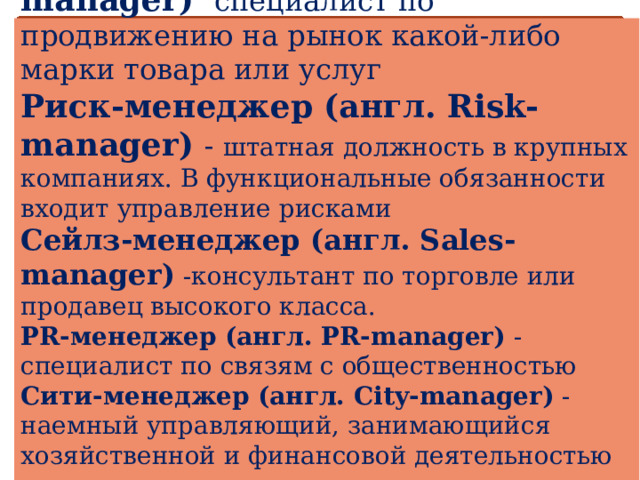 Бренд-менеджер (англ. Brand-manager)  специалист по продвижению на рынок какой-либо марки товара или услуг  Риск-менеджер (англ. Risk-manager)  - штатная должность в крупных компаниях. В функциональные обязанности входит управление рисками  Сейлз-менеджер (англ. Sales-manager) -консультант по торговле или продавец высокого класса.  PR-менеджер (англ. PR-manager) -специалист по связям с общественностью  Сити-менеджер (англ. City-manager) -наемный управляющий, занимающийся хозяйственной и финансовой деятельностью администрации города.    