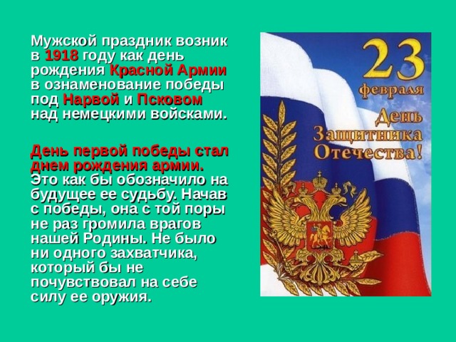    Мужской праздник возник в 1918 году как день рождения Красной Армии в ознаменование победы под Нарвой и Псковом над немецкими войсками.   День первой победы стал днем рождения армии. Это как бы обозначило на будущее ее судьбу. Начав с победы, она с той поры не раз громила врагов нашей Родины. Не было ни одного захватчика, который бы не почувствовал на себе силу ее оружия.   