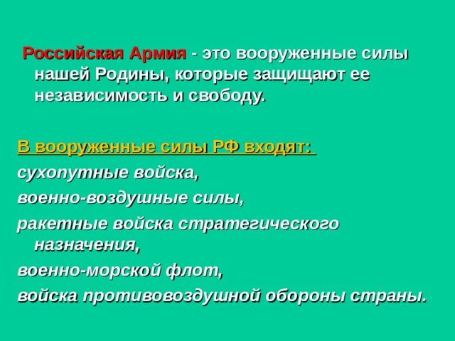   Российская Армия - это вооруженные силы нашей Родины, которые защищают ее независимость и свободу.  В вооруженные силы РФ входят: сухопутные войска, военно-воздушные силы, ракетные войска стратегического назначения, военно-морской флот, войска противовоздушной обороны страны. 