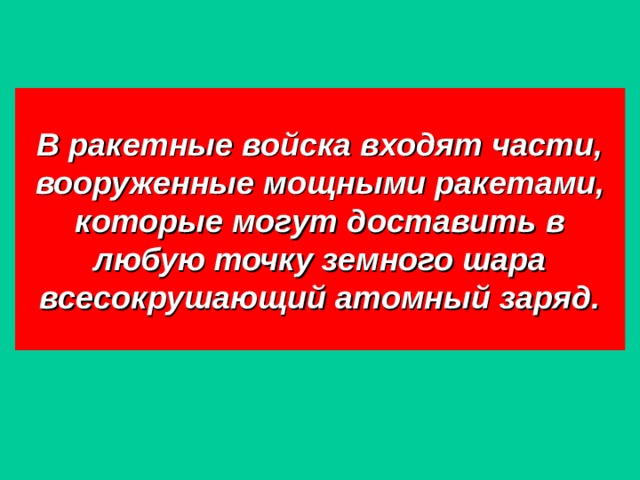 В ракетные войска входят части, вооруженные мощными ракетами, которые могут доставить в любую точку земного шара всесокрушающий атомный заряд. 