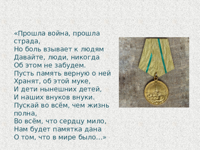 «Прошла война, прошла страда, Но боль взывает к людям Давайте, люди, никогда Об этом не забудем. Пусть память верную о ней Хранят, об этой муке, И дети нынешних детей, И наших внуков внуки. Пускай во всём, чем жизнь полна, Во всём, что сердцу мило, Нам будет памятка дана О том, что в мире было…» 