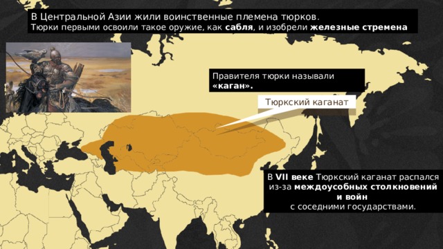 В Центральной Азии жили воинственные племена тюрков . Тюрки первыми освоили такое оружие, как сабля , и изобрели железные стремена Правителя тюрки называли «каган». Тюркский каганат В VII веке Тюркский каганат распался из-за междоусобных столкновений и войн с соседними государствами.  