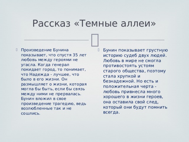 Рассказ «Темные аллеи» Произведение Бунина показывает, что спустя 35 лет любовь между героями не угасла. Когда генерал покидает город, то понимает, что Надежда - лучшее, что было в его жизни. Он размышляет о жизни, которая могла бы быть, если бы связь между ними не прервалась. Бунин вложил в свое произведение трагедию, ведь возлюбленные так и не сошлись.    Бунин показывает грустную историю судеб двух людей. Любовь в мире не смогла противостоять устоям старого общества, поэтому стала хрупкой и безнадежной. Но есть и положительная черта - любовь привнесла много хорошего в жизни героев, она оставила свой след, который они будут помнить всегда.    
