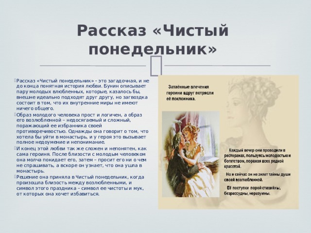 Рассказ «Чистый понедельник» Рассказ «Чистый понедельник» - это загадочная, и не до конца понятная история любви. Бунин описывает пару молодых влюбленных, которые, казалось бы, внешне идеально подходят друг другу, но загвоздка состоит в том, что их внутренние миры не имеют ничего общего. Образ молодого человека прост и логичен, а образ его возлюбленной – недосягаемый и сложный, поражающий ее избранника своей противоречивостью. Однажды она говорит о том, что хотела бы уйти в монастырь, и у героя это вызывает полное недоумение и непонимание. И конец этой любви так же сложен и непонятен, как сама героиня. После близости с молодым человеком она молча покидает его, затем – просит его ни о чем не спрашивать, а вскоре он узнает, что она ушла в монастырь. Решение она приняла в Чистый понедельник, когда произошла близость между возлюбленными, и символ этого праздника – символ ее чистоты и мук, от которых она хочет избавиться. 