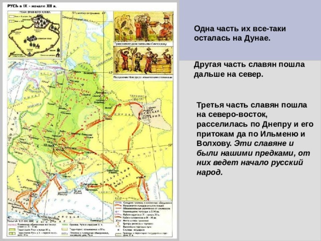 Одна часть их все-таки осталась на Дунае. Другая часть славян пошла дальше на север. Третья часть славян пошла на северо-восток, расселилась по Днепру и его притокам да по Ильменю и Волхову. Эти славяне и были нашими предками, от них ведет начало русский народ.