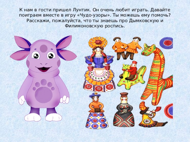 К нам в гости пришел Лунтик. Он очень любит играть. Давайте поиграем вместе в игру «Чудо-узоры». Ты можешь ему помочь?  Расскажи, пожалуйста, что ты знаешь про Дымковскую и Филимоновскую роспись. 
