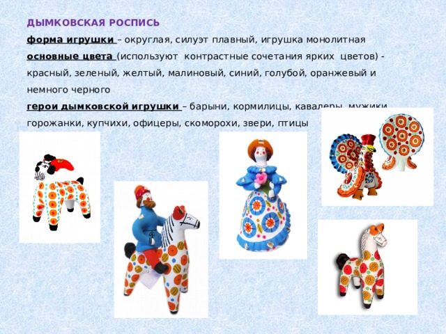ДЫМКОВСКАЯ РОСПИСЬ  форма игрушки – округлая, силуэт плавный, игрушка монолитная  основные цвета (используют контрастные сочетания ярких цветов) - красный, зеленый, желтый, малиновый, синий, голубой, оранжевый и немного черного  герои дымковской игрушки – барыни, кормилицы, кавалеры, мужики, горожанки, купчихи, офицеры, скоморохи, звери, птицы   