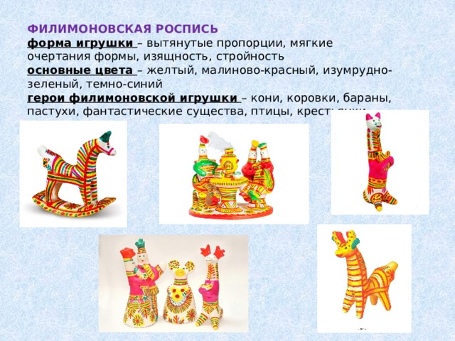 ФИЛИМОНОВСКАЯ РОСПИСЬ  форма игрушки – вытянутые пропорции, мягкие очертания формы, изящность, стройность  основные цвета – желтый, малиново-красный, изумрудно-зеленый, темно-синий  герои филимоновской игрушки – кони, коровки, бараны, пастухи, фантастические существа, птицы, крестьянки      