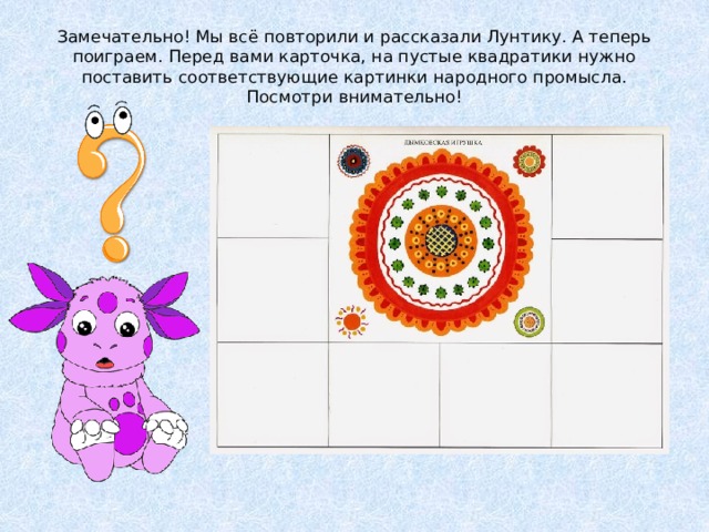Замечательно! Мы всё повторили и рассказали Лунтику. А теперь поиграем. Перед вами карточка, на пустые квадратики нужно поставить соответствующие картинки народного промысла. Посмотри внимательно! 